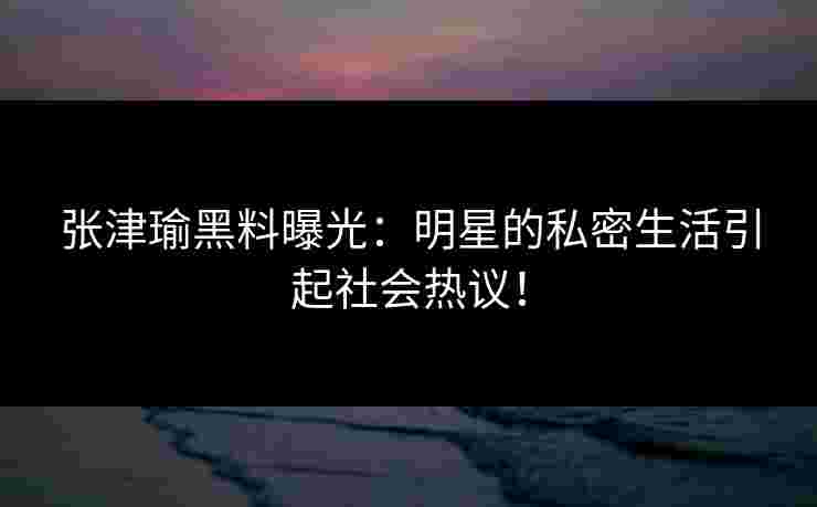 张津瑜黑料曝光：明星的私密生活引起社会热议！