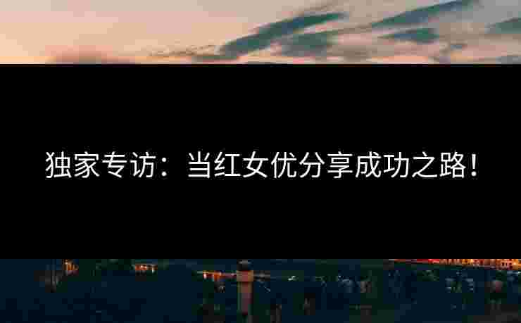 独家专访：当红女优分享成功之路！