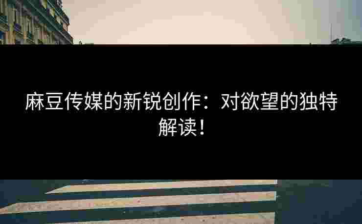 麻豆传媒的新锐创作：对欲望的独特解读！