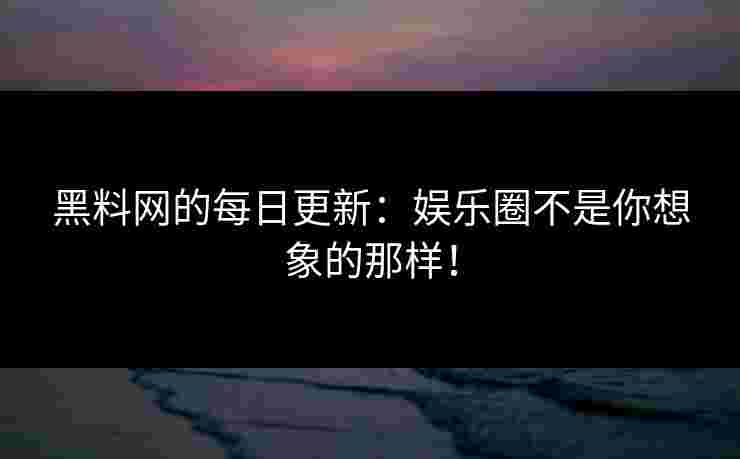 黑料网的每日更新：娱乐圈不是你想象的那样！
