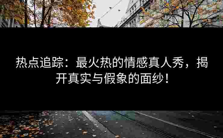 热点追踪：最火热的情感真人秀，揭开真实与假象的面纱！