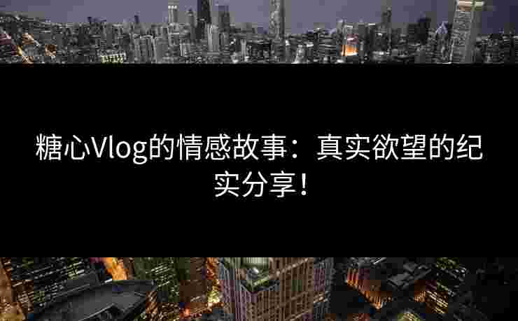 糖心Vlog的情感故事：真实欲望的纪实分享！