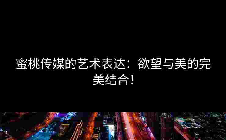 蜜桃传媒的艺术表达：欲望与美的完美结合！