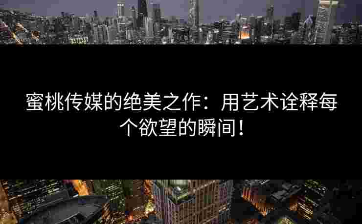 蜜桃传媒的绝美之作：用艺术诠释每个欲望的瞬间！