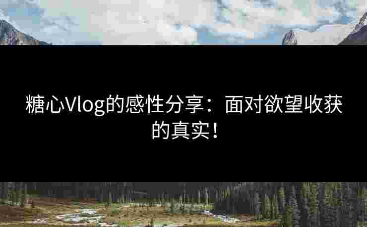 糖心Vlog的感性分享：面对欲望收获的真实！