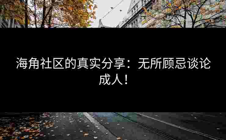海角社区的真实分享：无所顾忌谈论成人！
