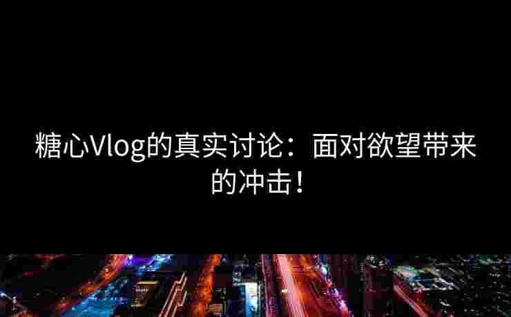 糖心Vlog的真实讨论：面对欲望带来的冲击！