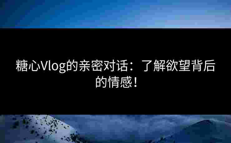 糖心Vlog的亲密对话：了解欲望背后的情感！