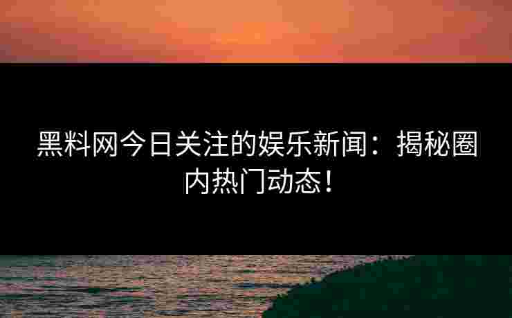 黑料网今日关注的娱乐新闻：揭秘圈内热门动态！