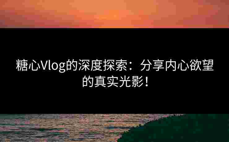 糖心Vlog的深度探索：分享内心欲望的真实光影！
