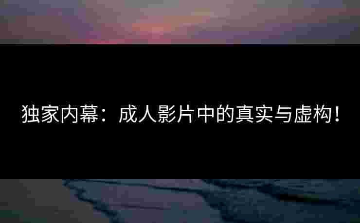 独家内幕：成人影片中的真实与虚构！