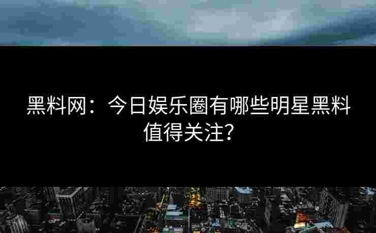 黑料网：今日娱乐圈有哪些明星黑料值得关注？